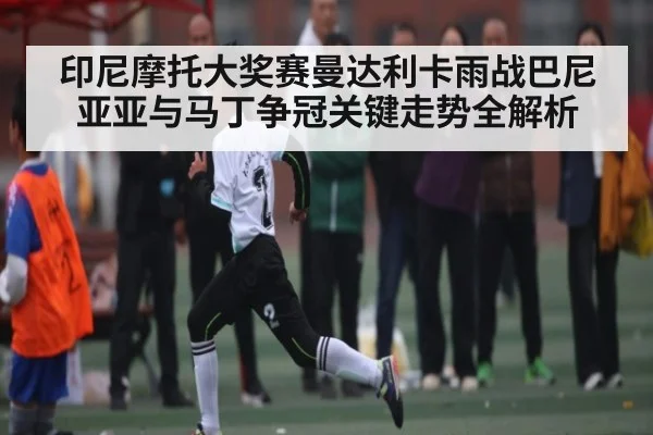 印尼摩托大奖赛曼达利卡雨战巴尼亚亚与马丁争冠关键走势全解析 | kaiyun