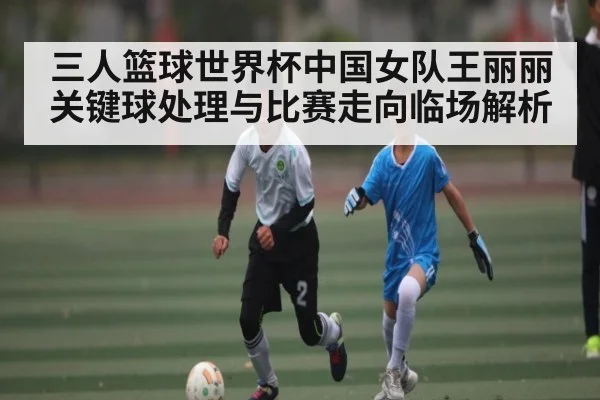 三人篮球世界杯中国女队王丽丽关键球处理与比赛走向临场解析 | kaiyun