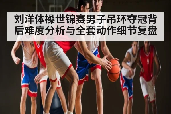刘洋体操世锦赛男子吊环夺冠背后难度分析与全套动作细节复盘 | kaiyun